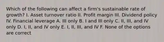 Which of the following can affect a firm's sustainable rate of growth? I. Asset turnover ratio II. Profit margin III. Dividend policy IV. Financial leverage A. III only B. I and III only C. II, III, and IV only D. I, II, and IV only E. I, II, III, and IV F. None of the options are correct