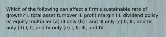 Which of the following can affect a firm's sustainable rate of growth? I. total asset turnover II. profit margin III. dividend policy IV. equity multiplier (a) III only (b) I and III only (c) II, III, and IV only (d) I, II, and IV only (e) I, II, III, and IV