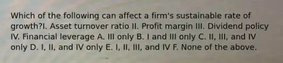 Which of the following can affect a firm's sustainable rate of growth?I. Asset turnover ratio II. Profit margin III. Dividend policy IV. Financial leverage A. III only B. I and III only C. II, III, and IV only D. I, II, and IV only E. I, II, III, and IV F. None of the above.