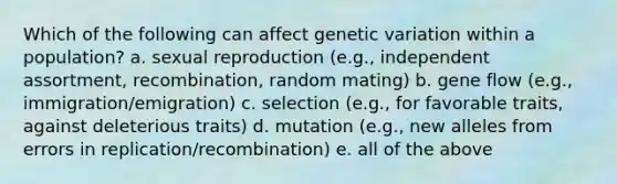 Which of the following can affect genetic variation within a population? a. sexual reproduction (e.g., independent assortment, recombination, random mating) b. gene flow (e.g., immigration/emigration) c. selection (e.g., for favorable traits, against deleterious traits) d. mutation (e.g., new alleles from errors in replication/recombination) e. all of the above