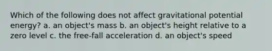 Which of the following does not affect gravitational potential energy? a. an object's mass b. an object's height relative to a zero level c. the free-fall acceleration d. an object's speed