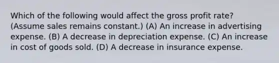 Which of the following would affect the gross profit rate? (Assume sales remains constant.) (A) An increase in advertising expense. (B) A decrease in depreciation expense. (C) An increase in cost of goods sold. (D) A decrease in insurance expense.