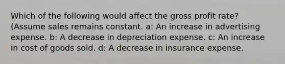 Which of the following would affect the gross profit rate? (Assume sales remains constant. a: An increase in advertising expense. b: A decrease in depreciation expense. c: An increase in cost of goods sold. d: A decrease in insurance expense.