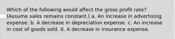 Which of the following would affect the <a href='https://www.questionai.com/knowledge/klIB6Lsdwh-gross-profit' class='anchor-knowledge'>gross profit</a> rate? (Assume sales remains constant.) a. An increase in advertising expense. b. A decrease in depreciation expense. c. An increase in cost of goods sold. d. A decrease in insurance expense.