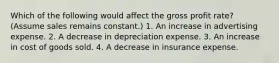 Which of the following would affect the gross profit rate? (Assume sales remains constant.) 1. An increase in advertising expense. 2. A decrease in depreciation expense. 3. An increase in cost of goods sold. 4. A decrease in insurance expense.