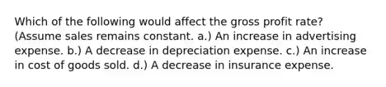 Which of the following would affect the gross profit rate? (Assume sales remains constant. a.) An increase in advertising expense. b.) A decrease in depreciation expense. c.) An increase in cost of goods sold. d.) A decrease in insurance expense.