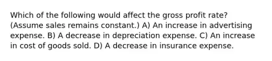 Which of the following would affect the <a href='https://www.questionai.com/knowledge/klIB6Lsdwh-gross-profit' class='anchor-knowledge'>gross profit</a> rate? (Assume sales remains constant.) A) An increase in advertising expense. B) A decrease in depreciation expense. C) An increase in cost of goods sold. D) A decrease in insurance expense.