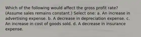 Which of the following would affect the gross profit rate? (Assume sales remains constant.) Select one: a. An increase in advertising expense. b. A decrease in depreciation expense. c. An increase in cost of goods sold. d. A decrease in insurance expense.