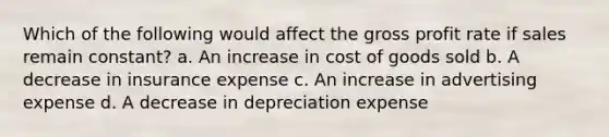 Which of the following would affect the gross profit rate if sales remain constant? a. An increase in cost of goods sold b. A decrease in insurance expense c. An increase in advertising expense d. A decrease in depreciation expense