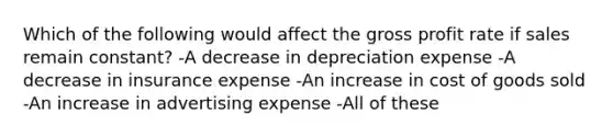 Which of the following would affect the gross profit rate if sales remain constant? -A decrease in depreciation expense -A decrease in insurance expense -An increase in cost of goods sold -An increase in advertising expense -All of these