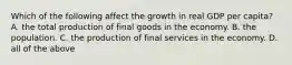 Which of the following affect the growth in real GDP per capita? A. the total production of final goods in the economy. B. the population. C. the production of final services in the economy. D. all of the above