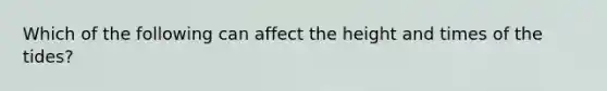 Which of the following can affect the height and times of the tides?