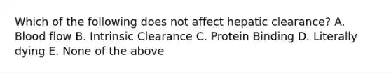 Which of the following does not affect hepatic clearance? A. Blood flow B. Intrinsic Clearance C. Protein Binding D. Literally dying E. None of the above