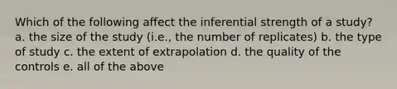 Which of the following affect the inferential strength of a study? a. the size of the study (i.e., the number of replicates) b. the type of study c. the extent of extrapolation d. the quality of the controls e. all of the above