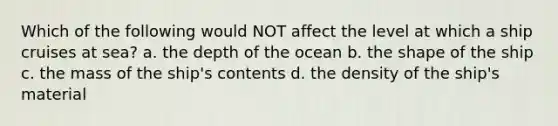 Which of the following would NOT affect the level at which a ship cruises at sea? a. the depth of the ocean b. the shape of the ship c. the mass of the ship's contents d. the density of the ship's material