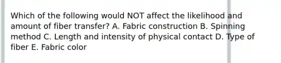 Which of the following would NOT affect the likelihood and amount of fiber transfer? A. Fabric construction B. Spinning method C. Length and intensity of physical contact D. Type of fiber E. Fabric color