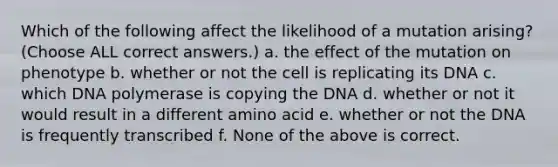 Which of the following affect the likelihood of a mutation arising? (Choose ALL correct answers.) a. the effect of the mutation on phenotype b. whether or not the cell is replicating its DNA c. which DNA polymerase is copying the DNA d. whether or not it would result in a different amino acid e. whether or not the DNA is frequently transcribed f. None of the above is correct.