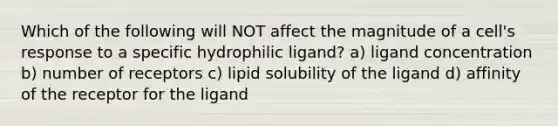 Which of the following will NOT affect the magnitude of a cell's response to a specific hydrophilic ligand? a) ligand concentration b) number of receptors c) lipid solubility of the ligand d) affinity of the receptor for the ligand