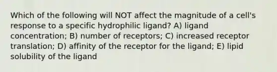 Which of the following will NOT affect the magnitude of a cell's response to a specific hydrophilic ligand? A) ligand concentration; B) number of receptors; C) increased receptor translation; D) affinity of the receptor for the ligand; E) lipid solubility of the ligand