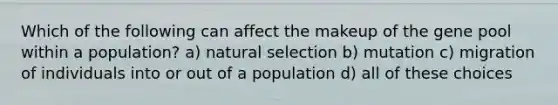 Which of the following can affect the makeup of the gene pool within a population? a) natural selection b) mutation c) migration of individuals into or out of a population d) all of these choices