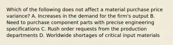 Which of the following does not affect a material purchase price variance? A. Increases in the demand for the firm's output B. Need to purchase component parts with precise engineering specifications C. Rush order requests from the production departments D. Worldwide shortages of critical input materials