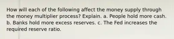 How will each of the following affect the money supply through the money multiplier process? Explain. a. People hold more cash. b. Banks hold more excess reserves. c. The Fed increases the required reserve ratio.