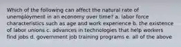 Which of the following can affect the natural rate of unemployment in an economy over time? a. labor force characteristics such as age and work experience b. the existence of labor unions c. advances in technologies that help workers find jobs d. government job training programs e. all of the above