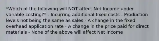 *Which of the following will NOT affect Net Income under variable costing?* - Incurring additional fixed costs - Production levels not being the same as sales - A change in the fixed overhead application rate - A change in the price paid for direct materials - None of the above will affect Net Income