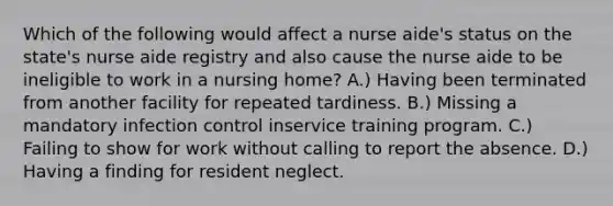 Which of the following would affect a nurse aide's status on the state's nurse aide registry and also cause the nurse aide to be ineligible to work in a nursing home? A.) Having been terminated from another facility for repeated tardiness. B.) Missing a mandatory infection control inservice training program. C.) Failing to show for work without calling to report the absence. D.) Having a finding for resident neglect.