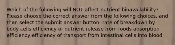 Which of the following will NOT affect nutrient bioavailability? Please choose the correct answer from the following choices, and then select the submit answer button. rate of breakdown by body cells efficiency of nutrient release from foods absorption efficiency efficiency of transport from intestinal cells into blood