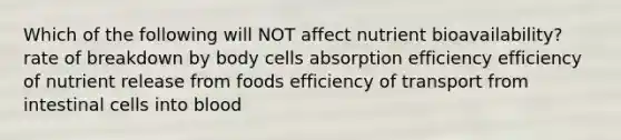 Which of the following will NOT affect nutrient bioavailability? rate of breakdown by body cells absorption efficiency efficiency of nutrient release from foods efficiency of transport from intestinal cells into blood