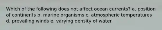 Which of the following does not affect ocean currents? a. position of continents b. marine organisms c. atmospheric temperatures d. prevailing winds e. varying density of water