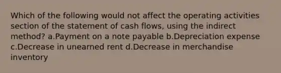 Which of the following would not affect the operating activities section of the statement of cash flows, using the indirect method? a.Payment on a note payable b.Depreciation expense c.Decrease in unearned rent d.Decrease in merchandise inventory