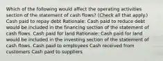 Which of the following would affect the operating activities section of the statement of cash flows? (Check all that apply.) Cash paid to repay debt Rationale: Cash paid to reduce debt would be included in the financing section of the statement of cash flows. Cash paid for land Rationale: Cash paid for land would be included in the investing section of the statement of cash flows. Cash paid to employees Cash received from customers Cash paid to suppliers