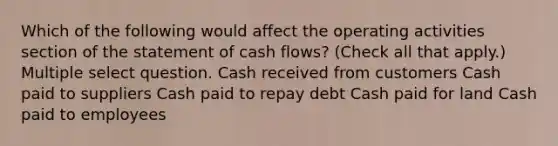 Which of the following would affect the operating activities section of the statement of cash flows? (Check all that apply.) Multiple select question. Cash received from customers Cash paid to suppliers Cash paid to repay debt Cash paid for land Cash paid to employees