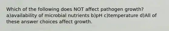 Which of the following does NOT affect pathogen growth? a)availability of microbial nutrients b)pH c)temperature d)All of these answer choices affect growth.