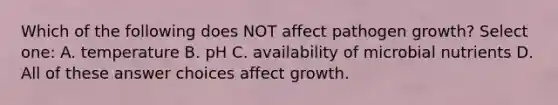 Which of the following does NOT affect pathogen growth? Select one: A. temperature B. pH C. availability of microbial nutrients D. All of these answer choices affect growth.