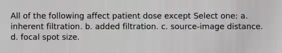 All of the following affect patient dose except Select one: a. inherent filtration. b. added filtration. c. source-image distance. d. focal spot size.