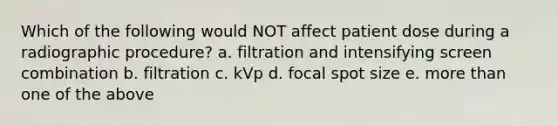 Which of the following would NOT affect patient dose during a radiographic procedure? a. filtration and intensifying screen combination b. filtration c. kVp d. focal spot size e. more than one of the above