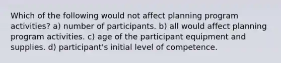 Which of the following would not affect planning program activities? a) number of participants. b) all would affect planning program activities. c) age of the participant equipment and supplies. d) participant's initial level of competence.