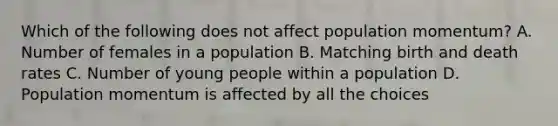 Which of the following does not affect population momentum? A. Number of females in a population B. Matching birth and death rates C. Number of young people within a population D. Population momentum is affected by all the choices