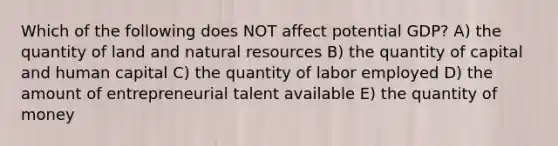 Which of the following does NOT affect potential GDP? A) the quantity of land and natural resources B) the quantity of capital and human capital C) the quantity of labor employed D) the amount of entrepreneurial talent available E) the quantity of money