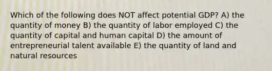 Which of the following does NOT affect potential GDP? A) the quantity of money B) the quantity of labor employed C) the quantity of capital and human capital D) the amount of entrepreneurial talent available E) the quantity of land and <a href='https://www.questionai.com/knowledge/k6l1d2KrZr-natural-resources' class='anchor-knowledge'>natural resources</a>