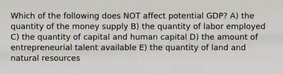 Which of the following does NOT affect potential GDP? A) the quantity of the money supply B) the quantity of labor employed C) the quantity of capital and human capital D) the amount of entrepreneurial talent available E) the quantity of land and natural resources