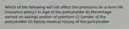 Which of the following will not affect the premiums on a term life insurance policy? A) Age of the policyholder B) Percentage earned on savings portion of premium C) Gender of the policyholder D) Family medical history of the policyholder