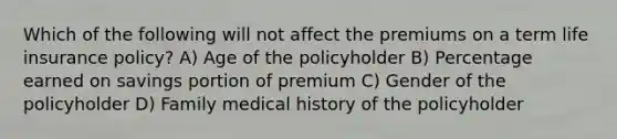 Which of the following will not affect the premiums on a term life insurance policy? A) Age of the policyholder B) Percentage earned on savings portion of premium C) Gender of the policyholder D) Family medical history of the policyholder