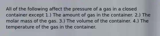 All of the following affect the pressure of a gas in a closed container except 1.) The amount of gas in the container. 2.) The molar mass of the gas. 3.) The volume of the container. 4.) The temperature of the gas in the container.