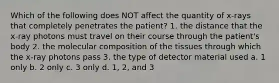 Which of the following does NOT affect the quantity of x-rays that completely penetrates the patient? 1. the distance that the x-ray photons must travel on their course through the patient's body 2. the molecular composition of the tissues through which the x-ray photons pass 3. the type of detector material used a. 1 only b. 2 only c. 3 only d. 1, 2, and 3