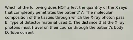 Which of the following does NOT affect the quantity of the X-rays that completely penetrates the patient? A. The molecular composition of the tissues through which the X-ray photon pass B. Type of detector material used C. The distance that the X-ray photons must travel on their course through the patient's body D. Tube current