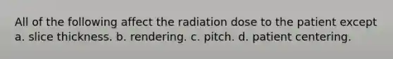 All of the following affect the radiation dose to the patient except a. slice thickness. b. rendering. c. pitch. d. patient centering.